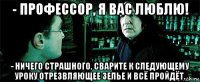 - профессор, я вас люблю! - ничего страшного. сварите к следующему уроку отрезвляющее зелье и всё пройдёт.