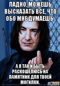 ладно, можешь высказать все, что обо мне думаешь. а я так и быть раскошелюсь на памятник для твоей могилки.