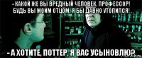 - какой же вы вредный человек, профессор! будь вы моим отцом, я бы давно утопился! - а хотите, поттер, я вас усыновлю?