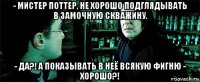 - мистер поттер, не хорошо подглядывать в замочную скважину. - да?! а показывать в неё всякую фигню - хорошо?!