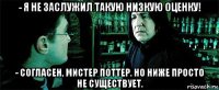 - я не заслужил такую низкую оценку! - согласен, мистер поттер. но ниже просто не существует.