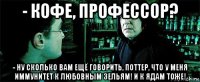 - кофе, профессор? - ну сколько вам ещё говорить, поттер, что у меня иммунитет к любовным зельям! и к ядам тоже!