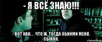 - я всё знаю!!! - вот как. . . что ж, тогда обними меня, сынок.