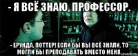 - я всё знаю, профессор. - ерунда, поттер! если бы вы всё знали, то могли бы преподавать вместо меня.