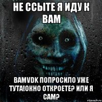 не ссыте я иду к вам bamvdk попросило уже тута!окно откроете? или я сам?