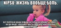 nipsu: жизнь вообще боль. вот попробуй найди мужика, который воскликнет "о, класс!" когда увидет, например, как ты пояс улиткой в коробку укладываешь.