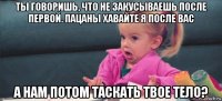 ты говоришь, что не закусываешь после первой. пацаны хавайте я после вас а нам потом таскать твое тело?