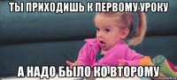 ты приходишь к первому уроку а надо было ко второму