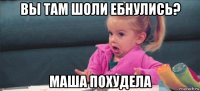 вы там шоли ебнулись? маша похудела