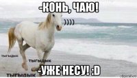 -конь, чаю! -уже несу! :d