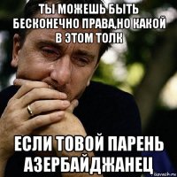 ты можешь быть бесконечно права,но какой в этом толк если товой парень азербайджанец