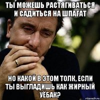 ты можешь растягиваться и садиться на шпагат но какой в этом толк, если ты выгладишь как жирный уёбак?