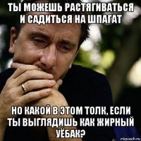 ты можешь растягиваться и садиться на шпагат но какой в этом толк, если ты выглядишь как жирный уёбак?