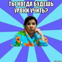 ты когда будешь уроки учить? 