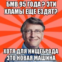 бмв 95 года ? эти хламы еще ездят? хотя для нищеброда это новая машина