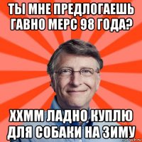 ты мне предлогаешь гавно мерс 98 года? ххмм ладно куплю для собаки на зиму