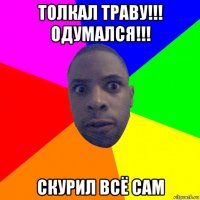 толкал траву!!! одумался!!! скурил всё сам