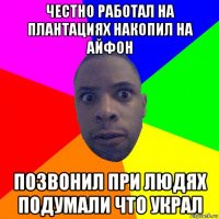 честно работал на плантациях накопил на айфон позвонил при людях подумали что украл