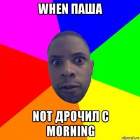 when паша not дрочил с morning