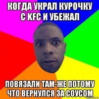 когда украл курочку с kfc и убежал повязали там-же потому что вернулся за соусом