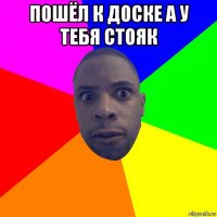 пошёл к доске а у тебя стояк 