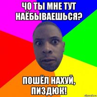 чо ты мне тут наёбываешься? пошёл нахуй, пиздюк!