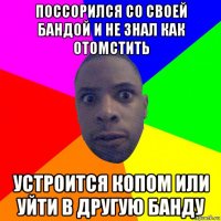 поссорился со своей бандой и не знал как отомстить устроится копом или уйти в другую банду