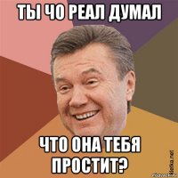 ты чо реал думал что она тебя простит?
