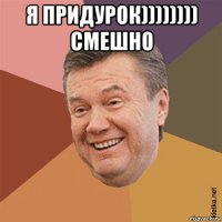 я придурок)))))))) смешно 