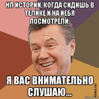 нп истории, когда сидишь в телике и на иебя посмотрели: я вас внимательно слушаю...