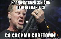 когда к тваей жызнь притагиваются со своими советоми!