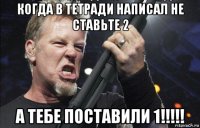 когда в тетради написал не ставьте 2 а тебе поставили 1!!!!!