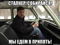 сталкер, собирайся! мы едем в припять!