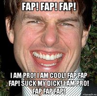 fap! fap! fap! i am pro! i am cool! fap fap fap! suck my dick! i am pro! fap fap fap!
