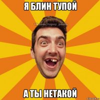 я блин тупой а ты нетакой