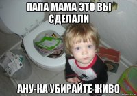 папа мама это вы сделали ану-ка убирайте живо