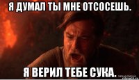 я думал ты мне отсосешь. я верил тебе сука.