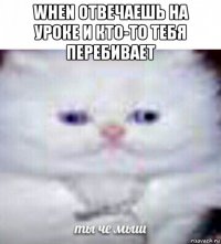 when отвечаешь на уроке и кто-то тебя перебивает 