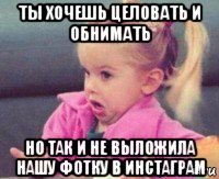 ты хочешь целовать и обнимать но так и не выложила нашу фотку в инстаграм