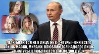  влюбляются не в лица, не в фигуры - они всего лишь маски, миражи. влюбляются надолго лишь в натуры, влюбляются в мелодии души.