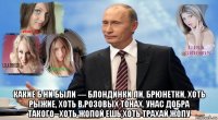  какие б ни были — блондинки ли, брюнетки, хоть рыжие, хоть в розовых тонах. унас добра такого--хоть жопой ешь,хоть трахай жопу