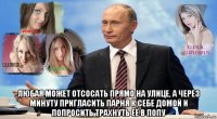  любая может отсосать прямо на улице, а через минуту пригласить парня к себе домой и попросить трахнуть её в попу