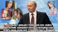  а что будет дальше? групповой секс, обмен партнерами, gangbang? и все это женщина будет делать лишь ради того, чтобы удержать мужика?