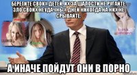 берегите своих детей, их за шалости не ругайте. зло своих неудачных дней никогда на них не срывайте. а иначе пойдут они в порно
