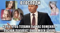 о господи хочу, чтоб телами ты нас поменял - пускай покукует она в моей шкуре.