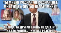 ты мне не родная, не родная, нет, мне теперь другая делает минет. правда, та, другая в жопу не дает. кто из вас роднее — xуй вас разберет