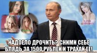  надоело дрочить? сними себе блядь за 1500 рублей и трахай ее!