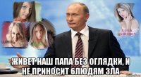  живет наш папа без оглядки, и не приносит 6людям зла