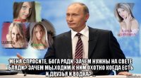  меня спросите, бога ради -зачем нужны на свете бляди? зачем мы ходим к ним охотно когда есть и друзья и водка? ...