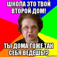 школа это твой второй дом! ты дома тоже так себя ведёшь!?